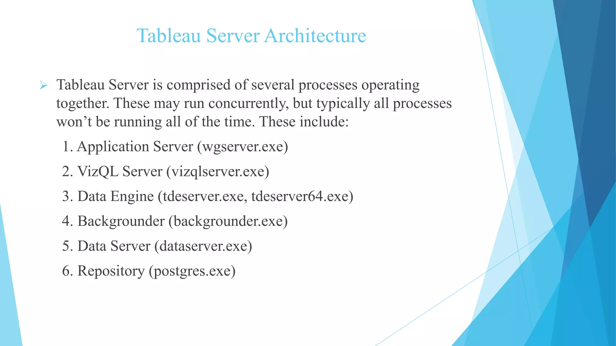 Tableau Server Architecture
 Tableau Server is comprised of several processes operating
together. These may run concurrently, but typically all processes
won’t be running all of the time. These include:
1. Application Server (wgserver.exe)
2. VizQL Server (vizqlserver.exe)
3. Data Engine (tdeserver.exe, tdeserver64.exe)
4. Backgrounder (backgrounder.exe)
5. Data Server (dataserver.exe)
6. Repository (postgres.exe)
 