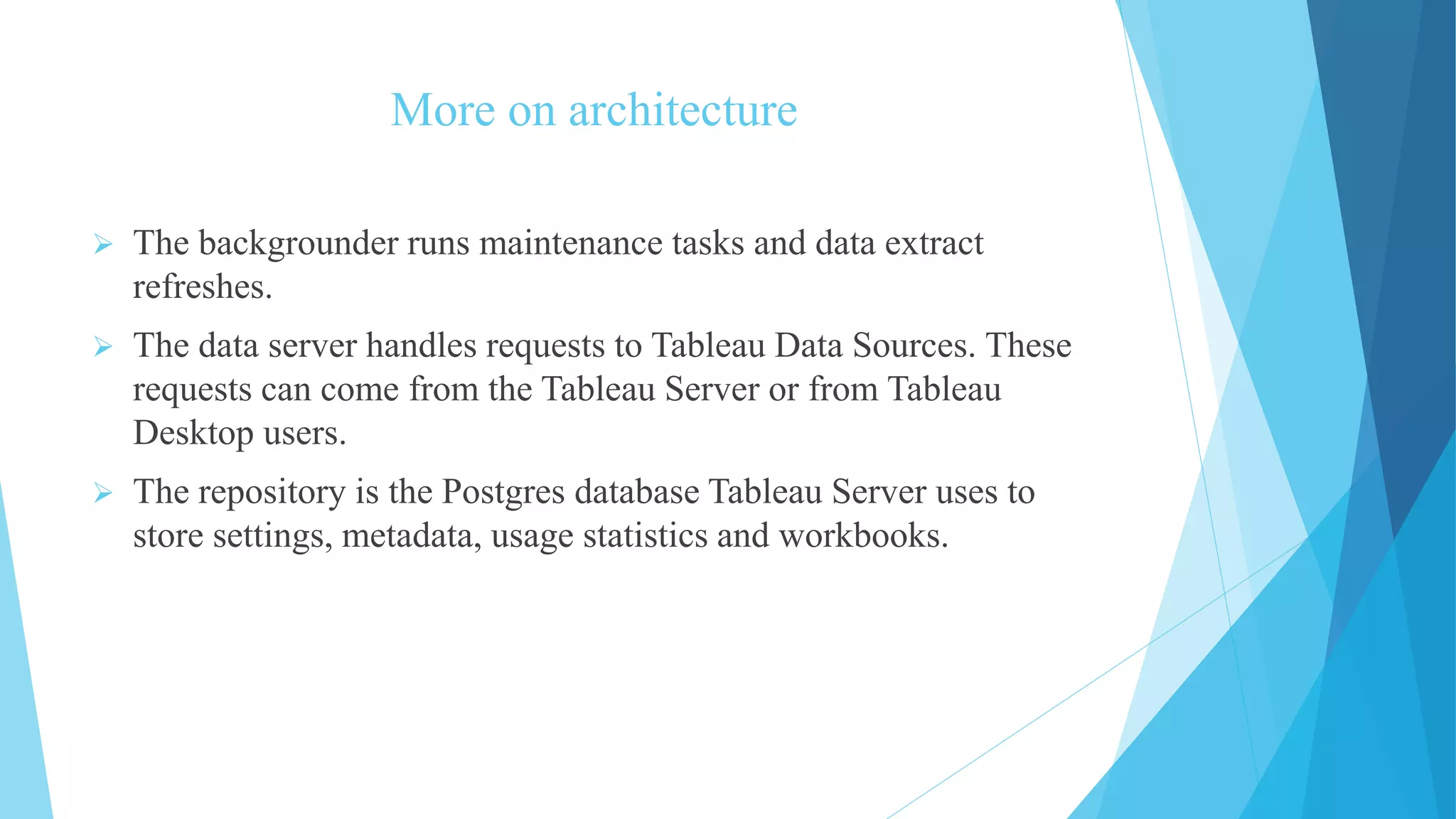 More on architecture
 The backgrounder runs maintenance tasks and data extract
refreshes.
 The data server handles requests to Tableau Data Sources. These
requests can come from the Tableau Server or from Tableau
Desktop users.
 The repository is the Postgres database Tableau Server uses to
store settings, metadata, usage statistics and workbooks.
 