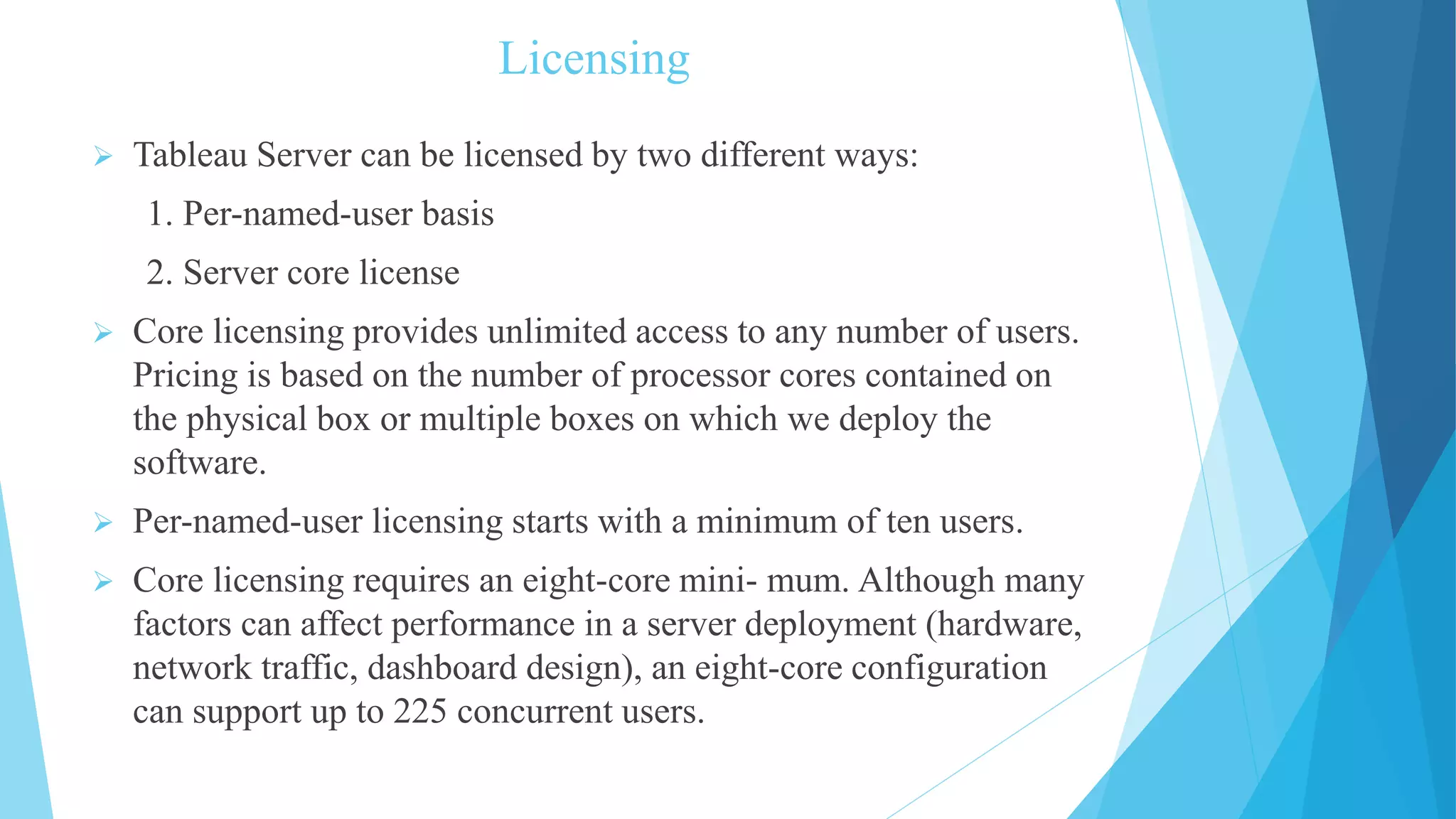 Licensing
 Tableau Server can be licensed by two different ways:
1. Per-named-user basis
2. Server core license
 Core licensing provides unlimited access to any number of users.
Pricing is based on the number of processor cores contained on
the physical box or multiple boxes on which we deploy the
software.
 Per-named-user licensing starts with a minimum of ten users.
 Core licensing requires an eight-core mini- mum. Although many
factors can affect performance in a server deployment (hardware,
network traffic, dashboard design), an eight-core configuration
can support up to 225 concurrent users.
 