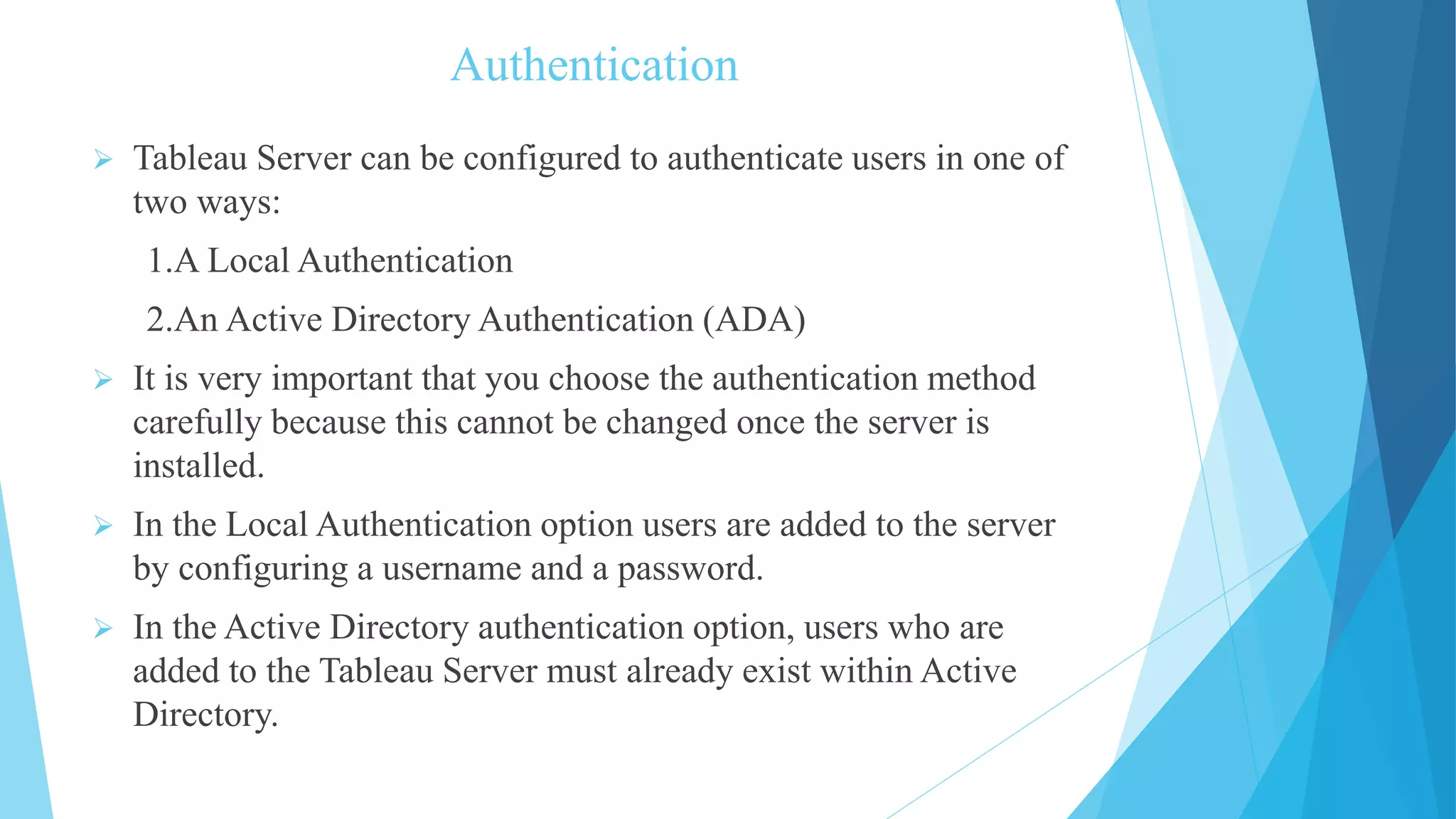 Authentication
 Tableau Server can be configured to authenticate users in one of
two ways:
1.A Local Authentication
2.An Active Directory Authentication (ADA)
 It is very important that you choose the authentication method
carefully because this cannot be changed once the server is
installed.
 In the Local Authentication option users are added to the server
by configuring a username and a password.
 In the Active Directory authentication option, users who are
added to the Tableau Server must already exist within Active
Directory.
 