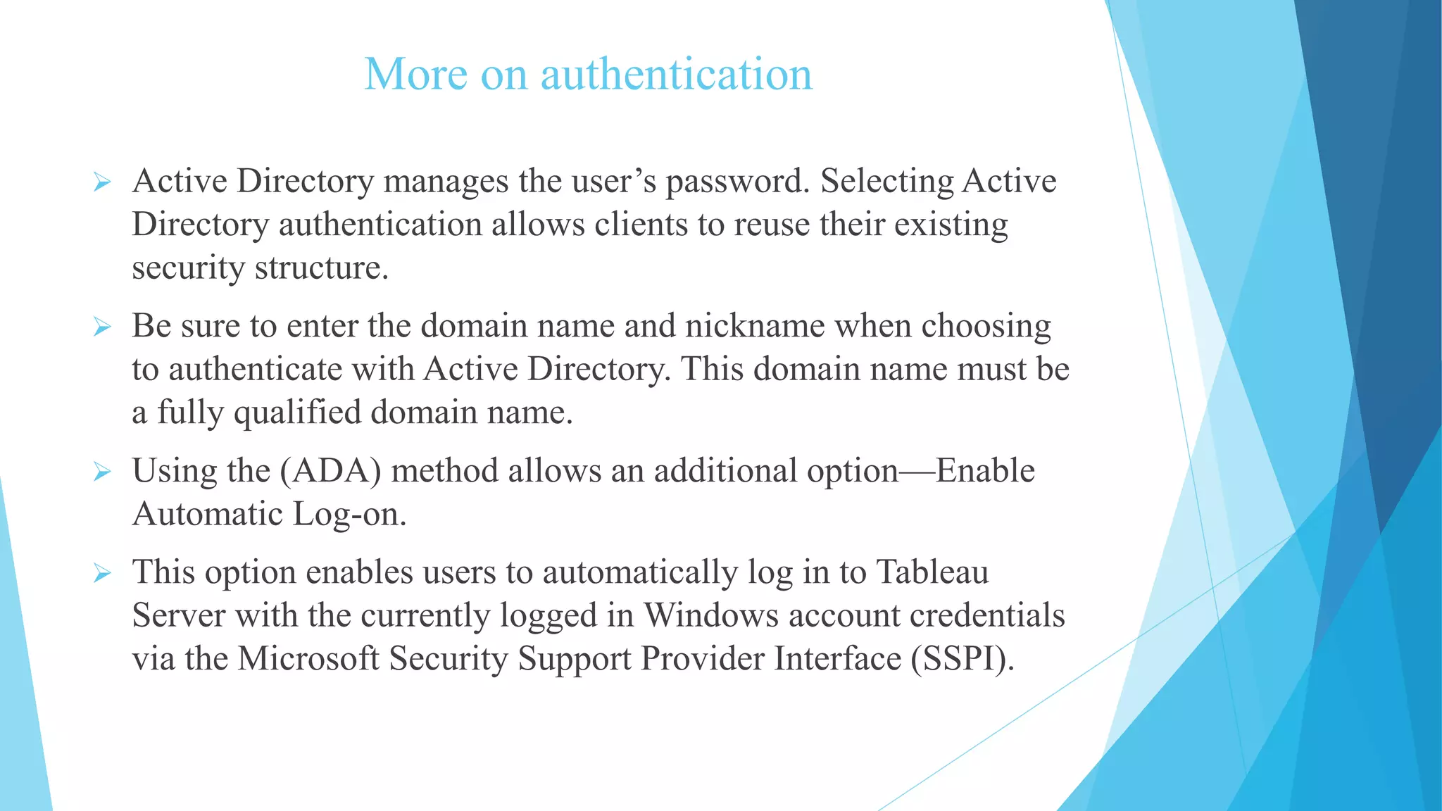 More on authentication
 Active Directory manages the user’s password. Selecting Active
Directory authentication allows clients to reuse their existing
security structure.
 Be sure to enter the domain name and nickname when choosing
to authenticate with Active Directory. This domain name must be
a fully qualified domain name.
 Using the (ADA) method allows an additional option—Enable
Automatic Log-on.
 This option enables users to automatically log in to Tableau
Server with the currently logged in Windows account credentials
via the Microsoft Security Support Provider Interface (SSPI).
 