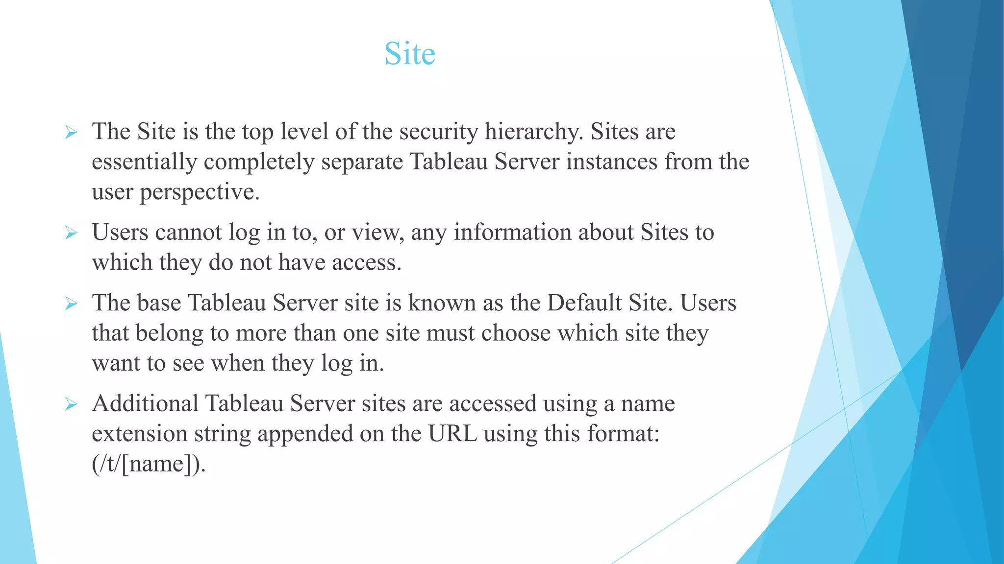 Site
 The Site is the top level of the security hierarchy. Sites are
essentially completely separate Tableau Server instances from the
user perspective.
 Users cannot log in to, or view, any information about Sites to
which they do not have access.
 The base Tableau Server site is known as the Default Site. Users
that belong to more than one site must choose which site they
want to see when they log in.
 Additional Tableau Server sites are accessed using a name
extension string appended on the URL using this format:
(/t/[name]).
 
