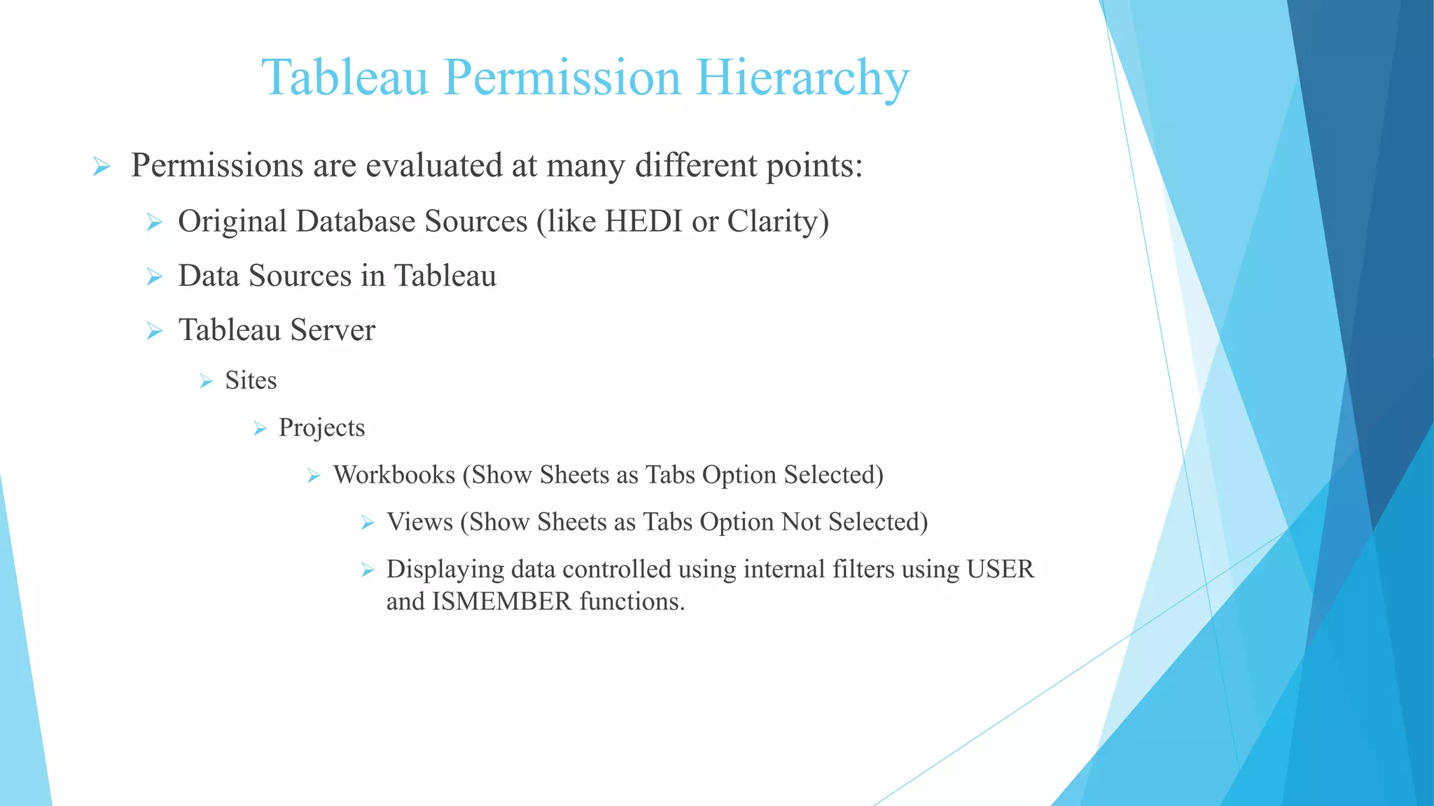 Tableau Permission Hierarchy
 Permissions are evaluated at many different points:
 Original Database Sources (like HEDI or Clarity)
 Data Sources in Tableau
 Tableau Server
 Sites
 Projects
 Workbooks (Show Sheets as Tabs Option Selected)
 Views (Show Sheets as Tabs Option Not Selected)
 Displaying data controlled using internal filters using USER
and ISMEMBER functions.
 