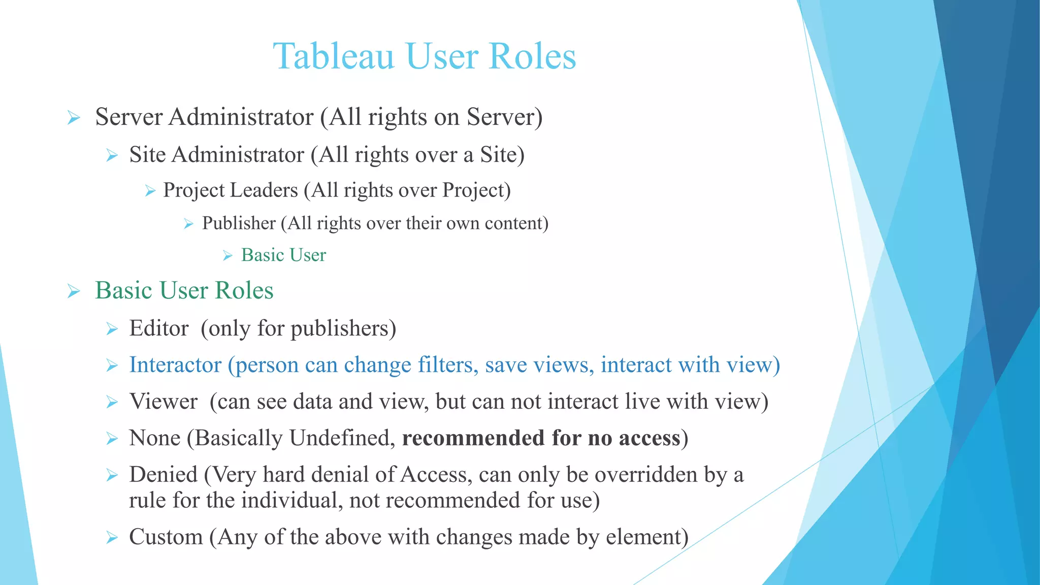 Tableau User Roles
 Server Administrator (All rights on Server)
 Site Administrator (All rights over a Site)
 Project Leaders (All rights over Project)
 Publisher (All rights over their own content)
 Basic User
 Basic User Roles
 Editor (only for publishers)
 Interactor (person can change filters, save views, interact with view)
 Viewer (can see data and view, but can not interact live with view)
 None (Basically Undefined, recommended for no access)
 Denied (Very hard denial of Access, can only be overridden by a
rule for the individual, not recommended for use)
 Custom (Any of the above with changes made by element)
 