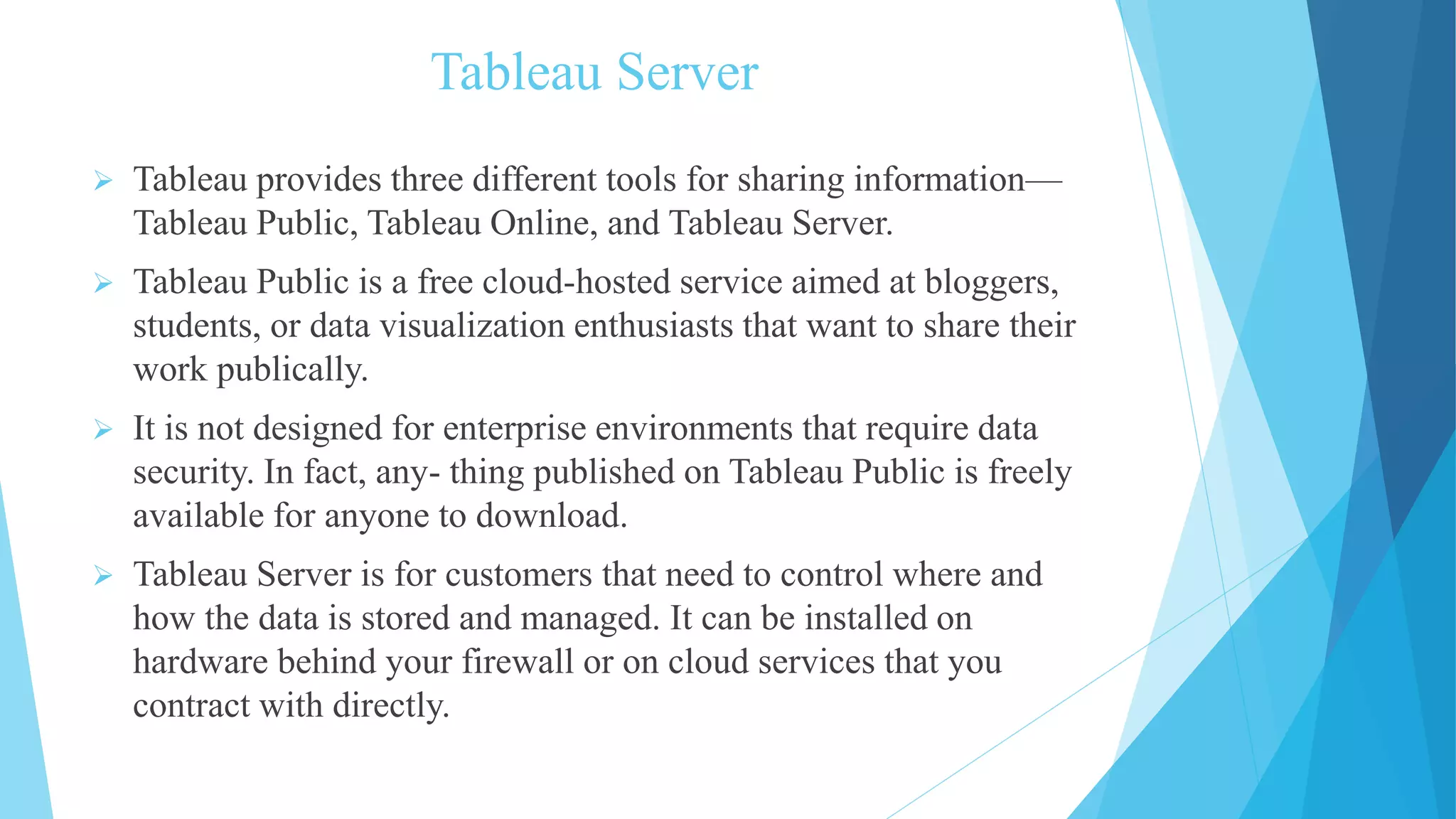 Tableau Server
 Tableau provides three different tools for sharing information—
Tableau Public, Tableau Online, and Tableau Server.
 Tableau Public is a free cloud-hosted service aimed at bloggers,
students, or data visualization enthusiasts that want to share their
work publically.
 It is not designed for enterprise environments that require data
security. In fact, any- thing published on Tableau Public is freely
available for anyone to download.
 Tableau Server is for customers that need to control where and
how the data is stored and managed. It can be installed on
hardware behind your firewall or on cloud services that you
contract with directly.
 