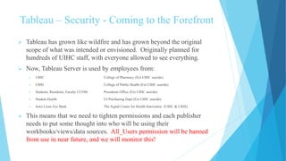 Tableau – Security - Coming to the Forefront
 Tableau has grown like wildfire and has grown beyond the original
scope of what was intended or envisioned. Originally planned for
hundreds of UIHC staff, with everyone allowed to see everything.
 Now, Tableau Server is used by employees from:
 UIHC College of Pharmacy (Ext UIHC userids)
 UIHS College of Public Health (Ext UIHC userids)
 Students, Residents, Faculty CCOM Presidents Office (Ext UIHC userids)
 Student Health UI Purchasing Dept (Ext UIHC userids)
 Iowa Lions Eye Bank The Signal Center for Health Innovation (UIHC & UIHS)
 This means that we need to tighten permissions and each publisher
needs to put some thought into who will be using their
workbooks/views/data sources. All_Users permission will be banned
from use in near future, and we will monitor this!
 