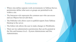 Permissions
 Where sites define separate work environments in Tableau Server,
permissions define what users or groups are permitted to do
within a site.
 The Interactor role represents the common user who can access
and use Objects but not edit them.
 The Publisher role allows users to publish reports from Tableau
Desktop to the server.
 The Editor role allows the user to make changes to Workbooks.
 There are two administrative permissions that can be granted at
the Site and Instance level—System Administrator and Site
Administrator.
 