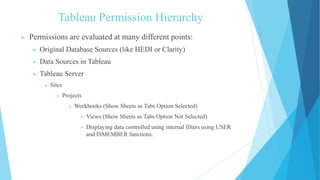 Tableau Permission Hierarchy
 Permissions are evaluated at many different points:
 Original Database Sources (like HEDI or Clarity)
 Data Sources in Tableau
 Tableau Server
 Sites
 Projects
 Workbooks (Show Sheets as Tabs Option Selected)
 Views (Show Sheets as Tabs Option Not Selected)
 Displaying data controlled using internal filters using USER
and ISMEMBER functions.
 