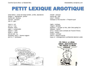 Carolina García Mora- Le Baobab Bleu lebaobabbleu.wordpress.com
laisse-béton : verlan de laisse tomber, arrête, abandonne
larguer v : abandonner, quitter
louche adj : douteux
marrant : amusant
mec m : gars
merder : échouer
moche adj : laid
nana f : femme
nawaque (c’est) locution : n’importe quoi
naze m : nul
ouf m, f : fou
Paname : Paris
piger v : comprendre
piquer v : voler
pisser v : uriner
poil (à) adj : nu
poufiasse, pouf f : femme vulgaire
prof m, f : professeur
rigolo : comique
ringard : démodé
squatter v : occuper un lieu, aller chez quelqu’un
tabasser : battre
taf m : travail, butin (initiales de Travail À Faire)
taudis : maison
tordant : comique
tube m : disque à succès
tuyau m : renseignement confidentiel destiné à aider
 