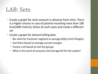 LAB: Sets
• Create a graph for claim amount vs distance from clinic. There
is a higher chance in case of patients travelling more than 100
kms(100K meters); Select all such cases and create a different
set
• Create a graph for telecom billing data
• Bar chart for Customer segment vs average bill(Current Charges)
• Sort them based on average current changes
• Create a set based on last five groups
• What is the count of accounts and average bill for the subset?
 