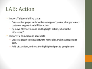 LAB: Action
• Import Telecom billing data
• Create a bar graph to show the average of current charges in each
customer segment. Add filter action
• Remove filter action and add highlight action, what is the
difference?
• Import TV commercial spot data
• Create a graph to show network name along with average spot
cost.
• Add URL action , redirect the highlighted part to google.com
 