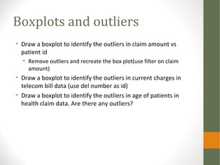 Boxplots and outliers
• Draw a boxplot to identify the outliers in claim amount vs
patient id
• Remove outliers and recreate the box plot(use filter on claim
amount)
• Draw a boxplot to identify the outliers in current charges in
telecom bill data (use del number as id)
• Draw a boxplot to identify the outliers in age of patients in
health claim data. Are there any outliers?
 