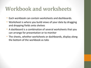 Workbook and worksheets
• Each workbook can contain worksheets and dashboards.
• Worksheet is where you build views of your data by dragging
and dropping fields onto shelves
• A dashboard is a combination of several worksheets that you
can arrange for presentation or to monitor
• The sheets, whether worksheets or dashboards, display along
the bottom of the workbook as tabs
 