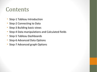 Contents
• Step-1 Tableau Introduction
• Step-2 Connecting to Data
• Step-3 Building basic views
• Step-4 Data manipulations and Calculated fields
• Step-5 Tableau Dashboards
• Step-6 Advanced Data Options
• Step-7 Advanced graph Options
 