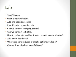 Lab
• Start Tableau
• Open a new workbook
• Add one additional sheet
• Identify data connection tab
• Can we connect to MySQL server?
• Can we connect to txt file?
• How to go back to workbook from connect to data window?
• Add a new dashboard
• Where are various types of graphs options available?
• Can we draw pie chart using Tableau?
 