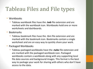 Tableau Files and File types
• Workbooks
• Tableau workbook files have the .twb file extension and are
marked with the workbook icon. Workbooks hold one or more
worksheets and dashboards.
• Bookmarks
• Tableau bookmark files have the .tbm file extension and are
marked with the bookmark icon. Bookmarks contain a single
worksheet and are an easy way to quickly share your work.
• Packaged Workbooks
• Tableau packaged workbooks have the .twbx file extension and
are marked with the packaged workbook icon. Packaged
workbooks contain a workbook along with any supporting local
file data sources and background images. This format is the best
way to package your work for sharing with others who don’t have
access to the data.
 