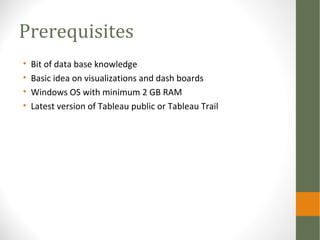 Prerequisites
• Bit of data base knowledge
• Basic idea on visualizations and dash boards
• Windows OS with minimum 2 GB RAM
• Latest version of Tableau public or Tableau Trail
 