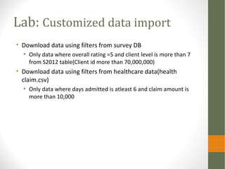 Lab: Customized data import
• Download data using filters from survey DB
• Only data where overall rating =5 and client level is more than 7
from S2012 table(Client id more than 70,000,000)
• Download data using filters from healthcare data(health
claim.csv)
• Only data where days admitted is atleast 6 and claim amount is
more than 10,000
 