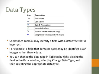 Data Types
• Sometimes Tableau may identify a field with a data type that is
incorrect.
• For example, a field that contains dates may be identified as an
integer rather than a date.
• You can change the data type in Tableau by right-clicking the
field in the Data window, selecting Change Data Type, and
then selecting the appropriate data type.
 