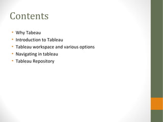 Contents
• Why Tableau
• Introduction to Tableau
• Tableau workspace and various options
• Navigating in tableau
• Tableau Repository
 