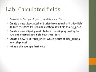Lab: Calculated fields
• Connect to Sample-Superstore data excel file
• Create a new discounted unit price from actual unit price field.
Reduce the price by 10% and create a new field as disc_price
• Create a new shipping cost. Reduce the shipping cost by by
30% and create a new field new_ship_cost
• Create a new field “final_price” which is sum of disc_price &
new_ship_cost
• What is the average final price?
 