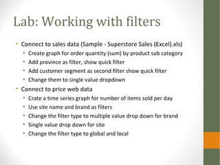 Lab: Working with filters
• Connect to sales data (Sample - Superstore Sales (Excel).xls)
• Create graph for order quantity (sum) by product sub category
• Add province as filter, show quick filter
• Add customer segment as second filter show quick filter
• Change them to single value dropdown
• Connect to price web data
• Crate a time series graph for number of items sold per day
• Use site name and brand as filters
• Change the filter type to multiple value drop down for brand
• Single value drop down for site
• Change the filter type to global and local
 