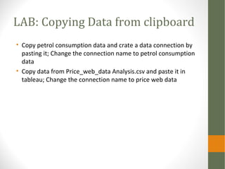 LAB: Copying Data from clipboard
• Copy petrol consumption data and crate a data connection by
pasting it; Change the connection name to petrol consumption
data
• Copy data from Price_web_data Analysis.csv and paste it in
tableau; Change the connection name to price web data
 