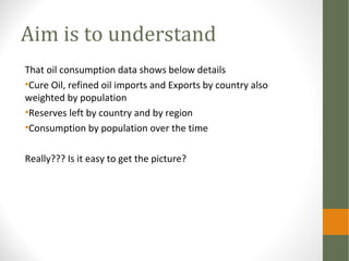 Aim is to understand
That oil consumption data shows below details
•Cure Oil, refined oil imports and Exports by country also
weighted by population
•Reserves left by country and by region
•Consumption by population over the time
Really??? Is it easy to get the picture?
 
