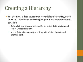 Creating a Hierarchy
• For example, a data source may have fields for Country, State,
and City. These fields could be grouped into a hierarchy called
Location.
• Right-click one or more selected fields in the Data window and
select Create Hierarchy
• In the Data window, drag and drop a field directly on top of
another field.
 