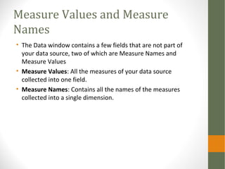 Measure Values and Measure
Names
• The Data window contains a few fields that are not part of
your data source, two of which are Measure Names and
Measure Values
• Measure Values: All the measures of your data source
collected into one field.
• Measure Names: Contains all the names of the measures
collected into a single dimension.
 
