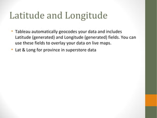 Latitude and Longitude
• Tableau automatically geocodes your data and includes
Latitude (generated) and Longitude (generated) fields. You can
use these fields to overlay your data on live maps.
• Lat & Long for province in superstore data
 