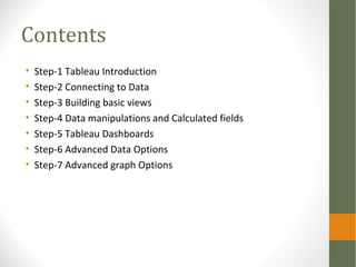 Contents
• Step-1 Tableau Introduction
• Step-2 Connecting to Data
• Step-3 Building basic views
• Step-4 Data manipulatio...