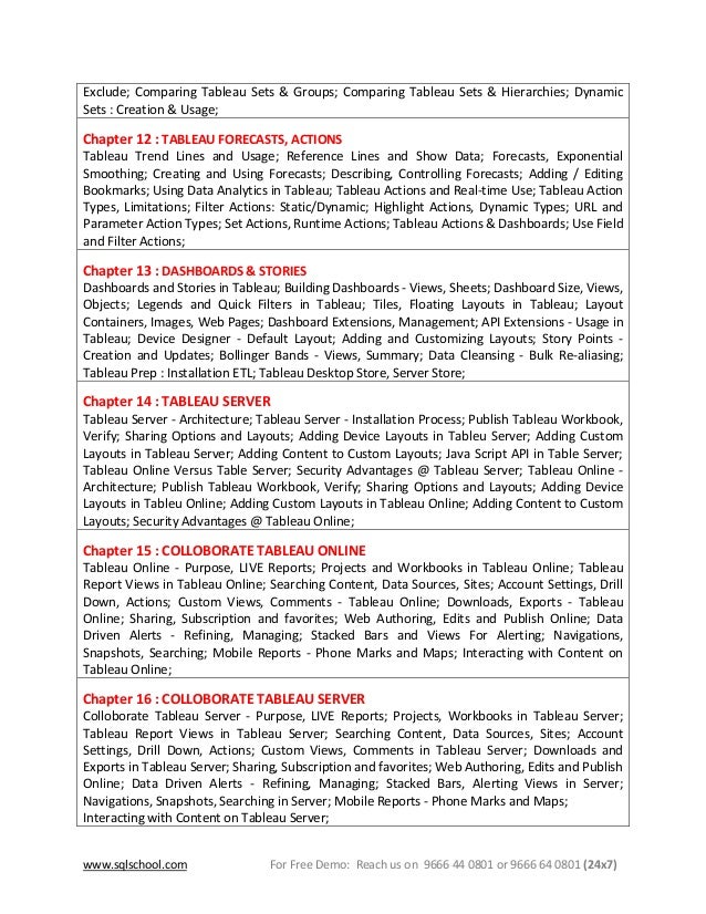 www.sqlschool.com For Free Demo: Reach us on 9666 44 0801 or 9666 64 0801 (24x7)
Exclude; Comparing Tableau Sets & Groups; Comparing Tableau Sets & Hierarchies; Dynamic
Sets : Creation & Usage;
Chapter 12 : TABLEAU FORECASTS, ACTIONS
Tableau Trend Lines and Usage; Reference Lines and Show Data; Forecasts, Exponential
Smoothing; Creating and Using Forecasts; Describing, Controlling Forecasts; Adding / Editing
Bookmarks; Using Data Analytics in Tableau; Tableau Actions and Real-time Use; Tableau Action
Types, Limitations; Filter Actions: Static/Dynamic; Highlight Actions, Dynamic Types; URL and
Parameter Action Types; Set Actions, Runtime Actions; Tableau Actions & Dashboards; Use Field
and Filter Actions;
Chapter 13 : DASHBOARDS & STORIES
Dashboards and Stories in Tableau; Building Dashboards - Views, Sheets; Dashboard Size, Views,
Objects; Legends and Quick Filters in Tableau; Tiles, Floating Layouts in Tableau; Layout
Containers, Images, Web Pages; Dashboard Extensions, Management; API Extensions - Usage in
Tableau; Device Designer - Default Layout; Adding and Customizing Layouts; Story Points -
Creation and Updates; Bollinger Bands - Views, Summary; Data Cleansing - Bulk Re-aliasing;
Tableau Prep : Installation ETL; Tableau Desktop Store, Server Store;
Chapter 14 : TABLEAU SERVER
Tableau Server - Architecture; Tableau Server - Installation Process; Publish Tableau Workbook,
Verify; Sharing Options and Layouts; Adding Device Layouts in Tableu Server; Adding Custom
Layouts in Tableau Server; Adding Content to Custom Layouts; Java Script API in Table Server;
Tableau Online Versus Table Server; Security Advantages @ Tableau Server; Tableau Online -
Architecture; Publish Tableau Workbook, Verify; Sharing Options and Layouts; Adding Device
Layouts in Tableu Online; Adding Custom Layouts in Tableau Online; Adding Content to Custom
Layouts; Security Advantages @ Tableau Online;
Chapter 15 : COLLOBORATE TABLEAU ONLINE
Tableau Online - Purpose, LIVE Reports; Projects and Workbooks in Tableau Online; Tableau
Report Views in Tableau Online; Searching Content, Data Sources, Sites; Account Settings, Drill
Down, Actions; Custom Views, Comments - Tableau Online; Downloads, Exports - Tableau
Online; Sharing, Subscription and favorites; Web Authoring, Edits and Publish Online; Data
Driven Alerts - Refining, Managing; Stacked Bars and Views For Alerting; Navigations,
Snapshots, Searching; Mobile Reports - Phone Marks and Maps; Interacting with Content on
Tableau Online;
Chapter 16 : COLLOBORATE TABLEAU SERVER
Colloborate Tableau Server - Purpose, LIVE Reports; Projects, Workbooks in Tableau Server;
Tableau Report Views in Tableau Server; Searching Content, Data Sources, Sites; Account
Settings, Drill Down, Actions; Custom Views, Comments in Tableau Server; Downloads and
Exports in Tableau Server; Sharing, Subscription and favorites; Web Authoring, Edits and Publish
Online; Data Driven Alerts - Refining, Managing; Stacked Bars, Alerting Views in Server;
Navigations, Snapshots, Searching in Server; Mobile Reports - Phone Marks and Maps;
Interacting with Content on Tableau Server;
 