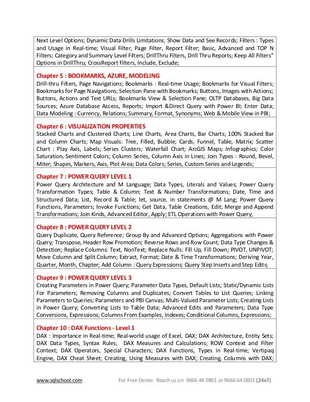 www.sqlschool.com For Free Demo: Reach us on 9666 44 0801 or 9666 64 0801 (24x7)
Next Level Options; Dynamic Data Drills Limitations; Show Data and See Records; Filters : Types
and Usage in Real-time; Visual Filter, Page Filter, Report Filter; Basic, Advanced and TOP N
Filters; Category and Summary Level Filters; DrillThru Filters, Drill Thru Reports; Keep All Filters"
Options in DrillThru; CrossReport Filters, Include, Exclude;
Chapter 5 : BOOKMARKS, AZURE, MODELING
Drill-thru Filters, Page Navigations; Bookmarks : Real-time Usage; Bookmarks for Visual Filters;
Bookmarks for Page Navigations; Selection Pane with Bookmarks; Buttons, Images with Actions;
Buttons, Actions and Text URLs; Bookmarks View & Selection Pane; OLTP Databases, Big Data
Sources; Azure Database Access, Reports; Import &Direct Query with Power BI; Enter Data;
Data Modeling : Currency, Relations; Summary, Format, Synonyms; Web & Mobile View in PBI;
Chapter 6 : VISUALIZATION PROPERTIES
Stacked Charts and Clustered Charts; Line Charts, Area Charts, Bar Charts; 100% Stacked Bar
and Column Charts; Map Visuals: Tree, Filled, Bubble; Cards, Funnel, Table, Matrix; Scatter
Chart : Play Axis, Labels; Series Clusters; Waterfall Chart; ArcGIS Maps; Infographics; Color
Saturation, Sentiment Colors; Column Series, Column Axis in Lines; Join Types : Round, Bevel,
Miter; Shapes, Markers, Axis, Plot Area; Data Colors; Series, Custom Series and Legends;
Chapter 7 : POWER QUERY LEVEL 1
Power Query Architecture and M Language; Data Types, Literals and Values; Power Query
Transformation Types; Table & Column; Text & Number Transformations; Date, Time and
Structured Data; List, Record & Table; let, source, in statements @ M Lang; Power Query
Functions, Parameters; Invoke Functions; Get Data, Table Creations, Edit; Merge and Append
Transformations; Join Kinds, Advanced Editor, Apply; ETL Operations with Power Query;
Chapter 8 : POWER QUERY LEVEL 2
Query Duplicate, Query Reference; Group By and Advanced Options; Aggregations with Power
Query; Transpose, Header Row Promotion; Reverse Rows and Row Count; Data Type Changes &
Detection; Replace Columns: Text, NonText; Replace Nulls: Fill Up, Fill Down; PIVOT, UNPIVOT;
Move Column and Split Column; Extract, Format; Date & Time Transformations; Deriving Year,
Quarter, Month, Chapter; Add Column : Query Expressions; Query Step Inserts and Step Edits;
Chapter 9 : POWER QUERY LEVEL 3
Creating Parameters in Power Query; Parameter Data Types, Default Lists; Static/Dynamic Lists
For Parameters; Removing Columns and Duplicates; Convert Tables to List Queries; Linking
Parameters to Queries; Parameters and PBI Canvas; Multi-Valued Parameter Lists; Creating Lists
in Power Query; Converting Lists to Table Data; Advanced Edits and Parameters; Data Type
Conversions, Expressions; Columns From Examples, Indexes; Conditional Columns, Expressions;
Chapter 10 : DAX Functions - Level 1
DAX : Importance in Real-time; Real-world usage of Excel, DAX; DAX Architecture, Entity Sets;
DAX Data Types, Syntax Rules; DAX Measures and Calculations; ROW Context and Filter
Context; DAX Operators, Special Characters; DAX Functions, Types in Real-time; Vertipaq
Engine, DAX Cheat Sheet; Creating, Using Measures with DAX; Creating, Columns with DAX;
 