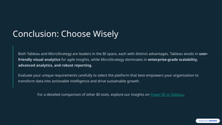 Conclusion: Choose Wisely
Both Tableau and MicroStrategy are leaders in the BI space, each with distinct advantages. Tableau excels in user-
friendly visual analytics for agile insights, while MicroStrategy dominates in enterprise-grade scalability,
advanced analytics, and robust reporting.
Evaluate your unique requirements carefully to select the platform that best empowers your organization to
transform data into actionable intelligence and drive sustainable growth.
For a detailed comparison of other BI tools, explore our insights on Power BI vs Tableau.
 