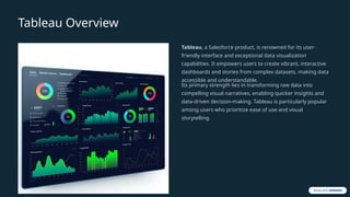 Tableau Overview
Tableau, a Salesforce product, is renowned for its user-
friendly interface and exceptional data visualization
capabilities. It empowers users to create vibrant, interactive
dashboards and stories from complex datasets, making data
accessible and understandable.
Its primary strength lies in transforming raw data into
compelling visual narratives, enabling quicker insights and
data-driven decision-making. Tableau is particularly popular
among users who prioritize ease of use and visual
storytelling.
 