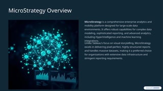 MicroStrategy Overview
MicroStrategy is a comprehensive enterprise analytics and
mobility platform designed for large-scale data
environments. It offers robust capabilities for complex data
modeling, sophisticated reporting, and advanced analytics,
including HyperIntelligence and machine learning
integrations.
Unlike Tableau's focus on visual storytelling, MicroStrategy
excels in delivering pixel-perfect, highly structured reports
and handles massive datasets, making it a preferred choice
for organizations with extensive data infrastructure and
stringent reporting requirements.
 