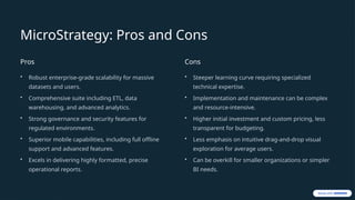 MicroStrategy: Pros and Cons
Pros
• Robust enterprise-grade scalability for massive
datasets and users.
• Comprehensive suite including ETL, data
warehousing, and advanced analytics.
• Strong governance and security features for
regulated environments.
• Superior mobile capabilities, including full offline
support and advanced features.
• Excels in delivering highly formatted, precise
operational reports.
Cons
• Steeper learning curve requiring specialized
technical expertise.
• Implementation and maintenance can be complex
and resource-intensive.
• Higher initial investment and custom pricing, less
transparent for budgeting.
• Less emphasis on intuitive drag-and-drop visual
exploration for average users.
• Can be overkill for smaller organizations or simpler
BI needs.
 