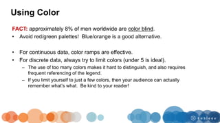 Using Color
FACT: approximately 8% of men worldwide are color blind.
• Avoid red/green palettes! Blue/orange is a good alternative.
• For continuous data, color ramps are effective.
• For discrete data, always try to limit colors (under 5 is ideal).
– The use of too many colors makes it hard to distinguish, and also requires
frequent referencing of the legend.
– If you limit yourself to just a few colors, then your audience can actually
remember what’s what. Be kind to your reader!
 