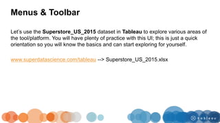 Let’s use the Superstore_US_2015 dataset in Tableau to explore various areas of
the tool/platform. You will have plenty of practice with this UI; this is just a quick
orientation so you will know the basics and can start exploring for yourself.
www.superdatascience.com/tableau --> Superstore_US_2015.xlsx
Menus & Toolbar
 