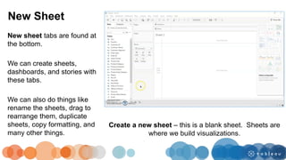 New sheet tabs are found at
the bottom.
We can create sheets,
dashboards, and stories with
these tabs.
We can also do things like
rename the sheets, drag to
rearrange them, duplicate
sheets, copy formatting, and
many other things.
New Sheet
Create a new sheet – this is a blank sheet. Sheets are
where we build visualizations.
 