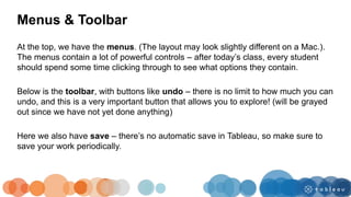 At the top, we have the menus. (The layout may look slightly different on a Mac.).
The menus contain a lot of powerful controls – after today’s class, every student
should spend some time clicking through to see what options they contain.
Below is the toolbar, with buttons like undo – there is no limit to how much you can
undo, and this is a very important button that allows you to explore! (will be grayed
out since we have not yet done anything)
Here we also have save – there’s no automatic save in Tableau, so make sure to
save your work periodically.
Menus & Toolbar
 