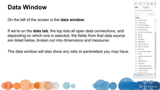On the left of the screen is the data window.
If we’re on the data tab, the top lists all open data connections, and
depending on which one is selected, the fields from that data source
are listed below, broken out into dimensions and measures.
The data window will also show any sets or parameters you may have.
Data Window
 
