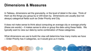 In Tableau, dimensions set the granularity, or the level of detail in the view. Think of
them as the things you group by or drill down by. Dimensions are usually (but not
always) categorical fields such as Order Priority and City.
It does not make sense to think about computing an average city or average priority
(these are words) – it makes sense to slice or group the data using these fields. We
typically want to view our data by some combination of these categories.
What dimensions we use to build the view will determine how many marks we have
– Order Priority has 4 categories, so it would give us 4 marks.
Dimensions & Measures
 