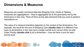 Measures are usually numerical data like Shipping Cost. Inside of Tableau,
measures are aggregations – they’re aggregated up to the granularity set by the
dimensions in the view. Think of them as the data elements that you want to perform
calculations on.
The value of a measure therefore depends on the context of the dimensions. For
example, the result for the sum of Shipping Cost (double click it) is different if we
have no dimensions in the view (just a single overall sum) versus when we add
Order Priority (double click it) as a dimension – now we have a sum for each
priority level.
Dimensions & Measures
 