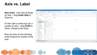 New sheet. Let’s look at things
by Year – drag Order Date to
Columns.
If I then add a continuous pill, it
creates an axis – drag Profit to
Rows, change to bar chart.
Now we have an axis showing
profit measure for quarter of the
year.
Axis vs. Label
 