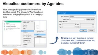 Visualise customers by Age bins
Now the Age (Bin) appears in Dimensions
(in blue color). The Measure ‘Age’ has been
converted to Age (Bins) which is a category
now.
Binning is a way to group a number
of more or less continuous values into
a smaller number of "bins".
 