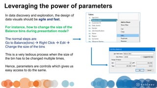 Leveraging the power of parameters
In data discovery and exploration, the design of
data visuals should be agile and fast.
For instance, how to change the size of the
Balance bins during presentation mode?
The normal steps are:
Go to Balance(bins)  Right Click  Edit 
Change the size of the bins
This is a very tedious process when the size of
the bin has to be changed multiple times.
Hence, parameters are controls which gives us
easy access to do the same.
 