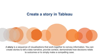 Create a story in Tableau
A story is a sequence of visualisations that work together to convey information. You can
create stories to tell a data narrative, provide context, demonstrate how decisions relate
to outcomes or to simply make a compelling case.
 