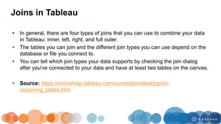 • In general, there are four types of joins that you can use to combine your data
in Tableau: inner, left, right, and full outer.
• The tables you can join and the different join types you can use depend on the
database or file you connect to.
• You can tell which join types your data supports by checking the join dialog
after you've connected to your data and have at least two tables on the canvas.
• Source: https://onlinehelp.tableau.com/current/pro/desktop/en-
us/joining_tables.htm
Joins in Tableau
 